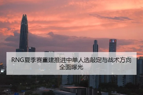 RNG夏季赛重建推进中单人选敲定与战术方向全面曝光